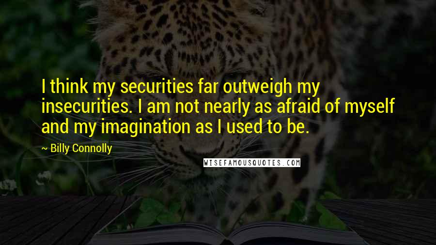 Billy Connolly Quotes: I think my securities far outweigh my insecurities. I am not nearly as afraid of myself and my imagination as I used to be.
