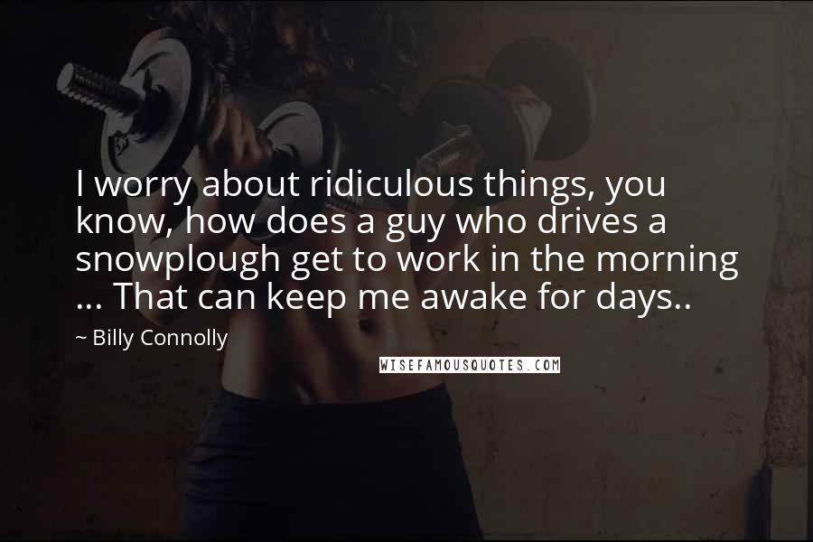 Billy Connolly Quotes: I worry about ridiculous things, you know, how does a guy who drives a snowplough get to work in the morning ... That can keep me awake for days..