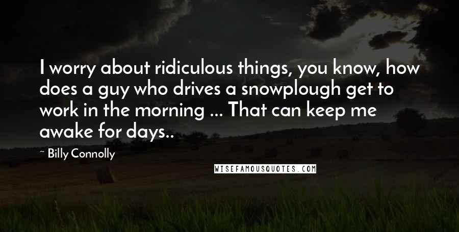 Billy Connolly Quotes: I worry about ridiculous things, you know, how does a guy who drives a snowplough get to work in the morning ... That can keep me awake for days..