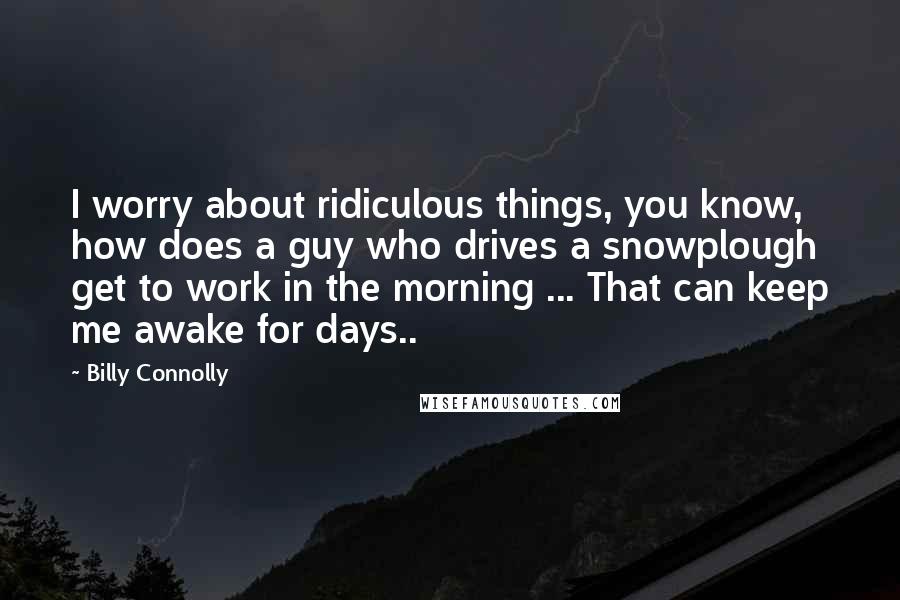 Billy Connolly Quotes: I worry about ridiculous things, you know, how does a guy who drives a snowplough get to work in the morning ... That can keep me awake for days..