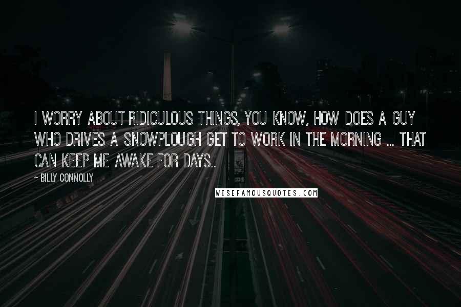Billy Connolly Quotes: I worry about ridiculous things, you know, how does a guy who drives a snowplough get to work in the morning ... That can keep me awake for days..