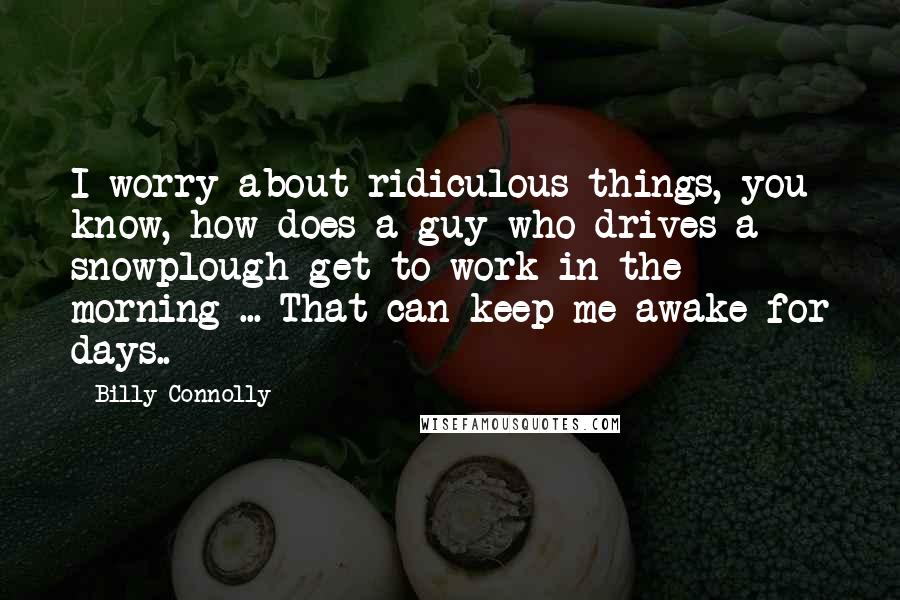 Billy Connolly Quotes: I worry about ridiculous things, you know, how does a guy who drives a snowplough get to work in the morning ... That can keep me awake for days..