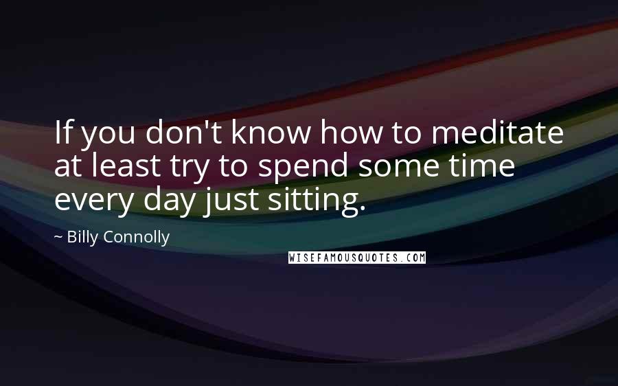 Billy Connolly Quotes: If you don't know how to meditate at least try to spend some time every day just sitting.
