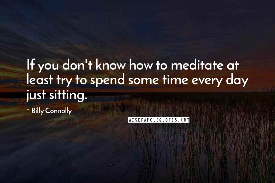 Billy Connolly Quotes: If you don't know how to meditate at least try to spend some time every day just sitting.