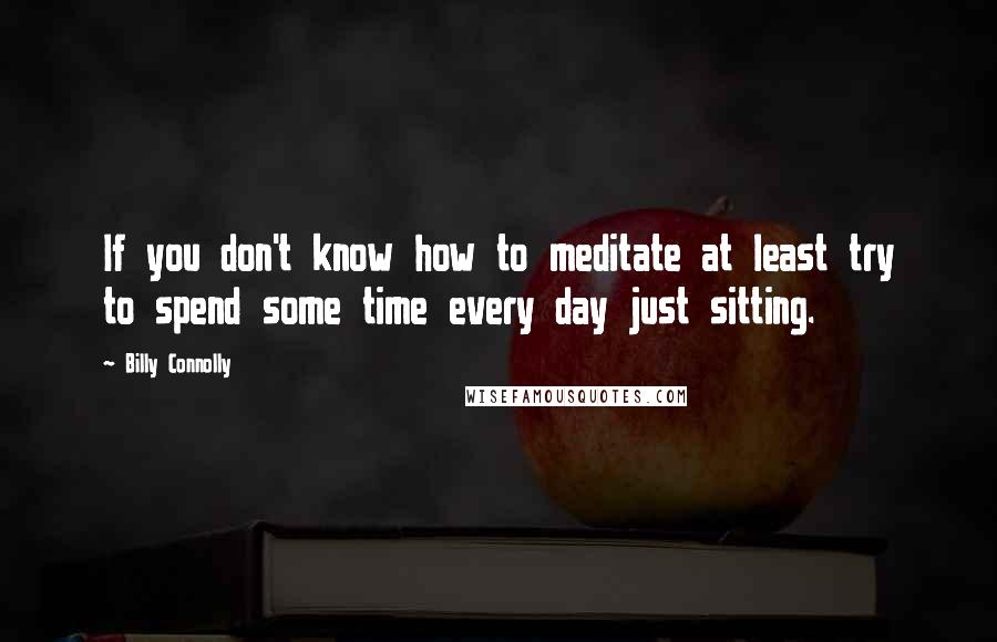 Billy Connolly Quotes: If you don't know how to meditate at least try to spend some time every day just sitting.