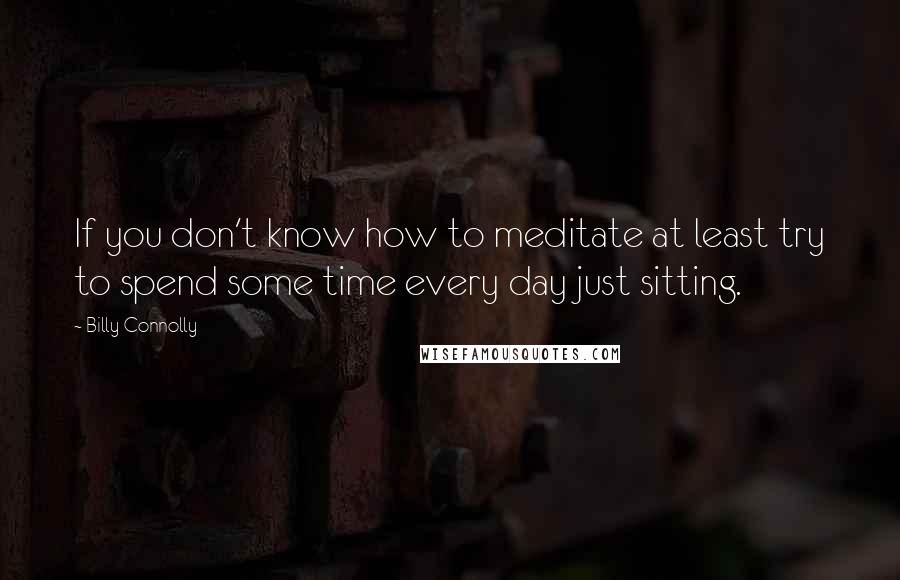 Billy Connolly Quotes: If you don't know how to meditate at least try to spend some time every day just sitting.