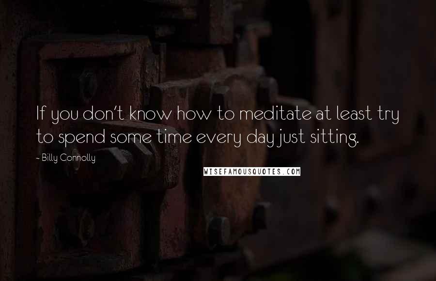 Billy Connolly Quotes: If you don't know how to meditate at least try to spend some time every day just sitting.