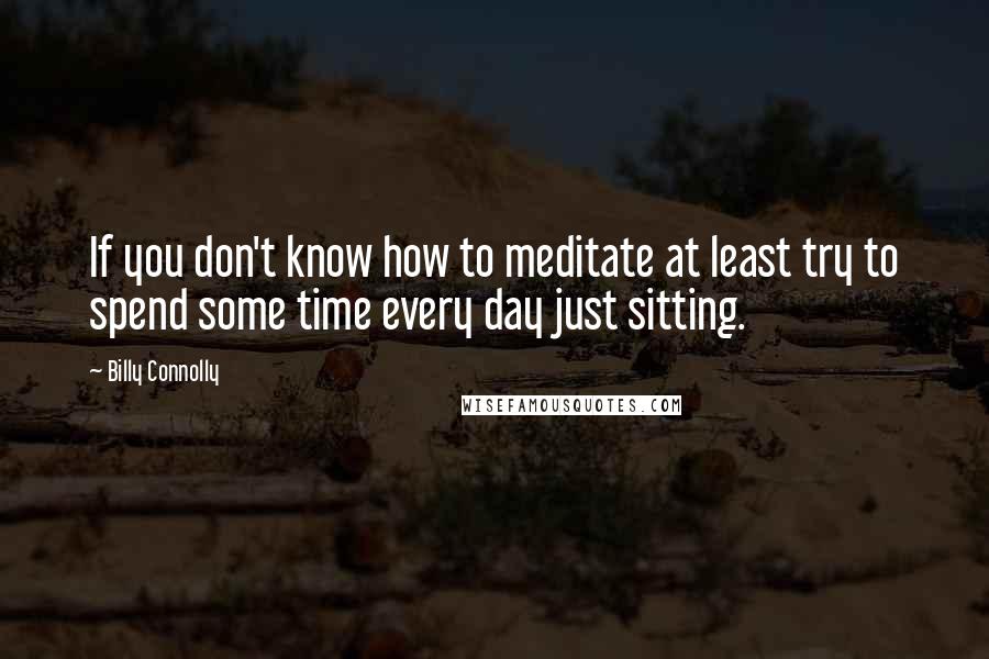 Billy Connolly Quotes: If you don't know how to meditate at least try to spend some time every day just sitting.