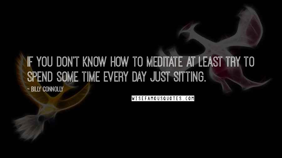 Billy Connolly Quotes: If you don't know how to meditate at least try to spend some time every day just sitting.