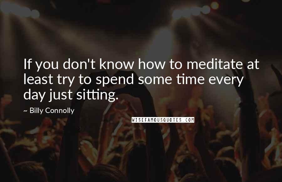 Billy Connolly Quotes: If you don't know how to meditate at least try to spend some time every day just sitting.