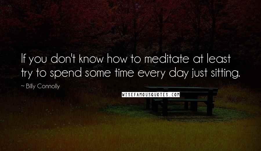 Billy Connolly Quotes: If you don't know how to meditate at least try to spend some time every day just sitting.