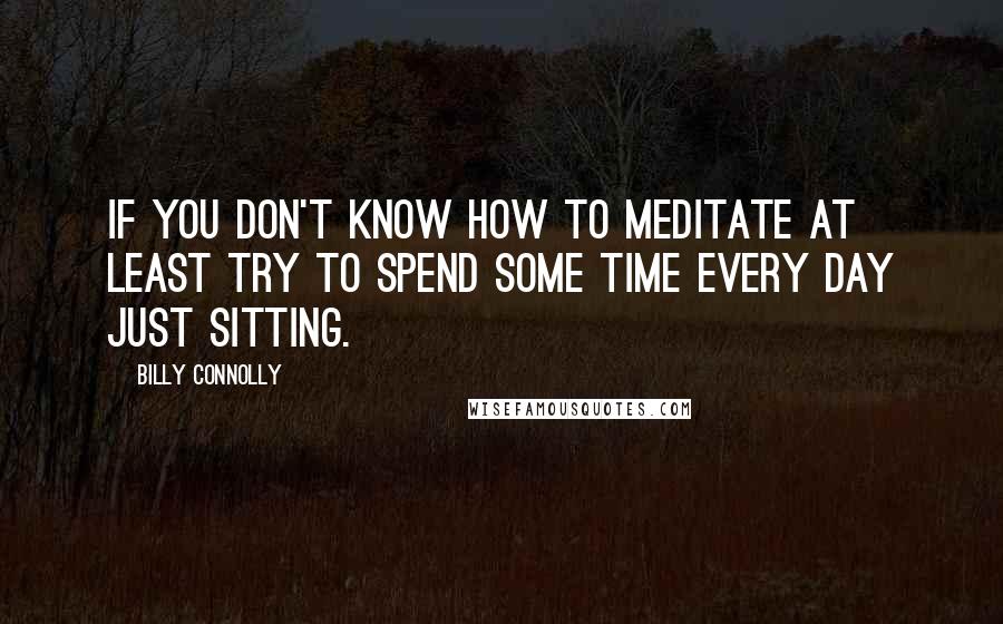 Billy Connolly Quotes: If you don't know how to meditate at least try to spend some time every day just sitting.