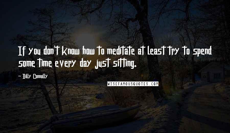 Billy Connolly Quotes: If you don't know how to meditate at least try to spend some time every day just sitting.