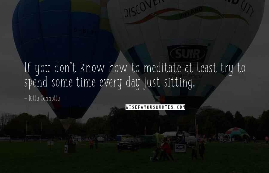 Billy Connolly Quotes: If you don't know how to meditate at least try to spend some time every day just sitting.