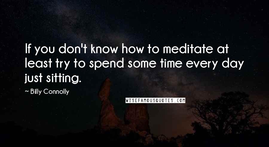 Billy Connolly Quotes: If you don't know how to meditate at least try to spend some time every day just sitting.