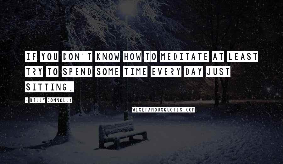 Billy Connolly Quotes: If you don't know how to meditate at least try to spend some time every day just sitting.