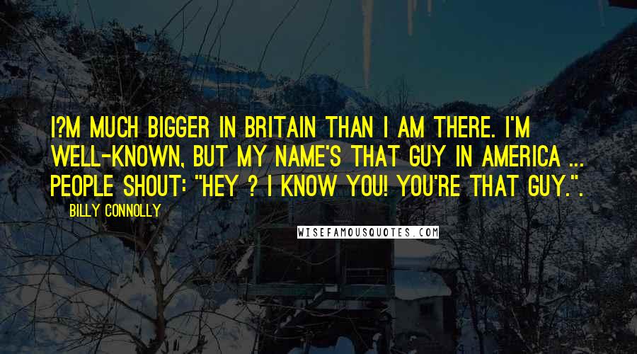 Billy Connolly Quotes: I?m much bigger in Britain than I am there. I'm well-known, but my name's That Guy in America ... People shout: "Hey ? I know you! You're That Guy.".