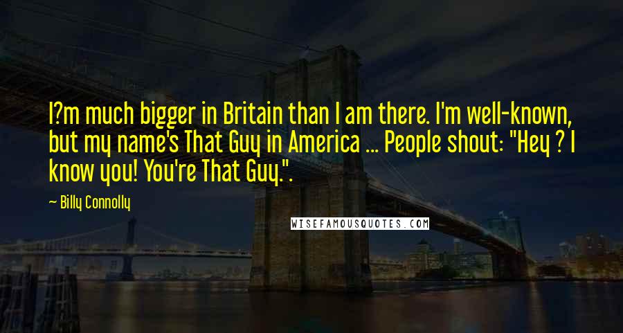 Billy Connolly Quotes: I?m much bigger in Britain than I am there. I'm well-known, but my name's That Guy in America ... People shout: "Hey ? I know you! You're That Guy.".