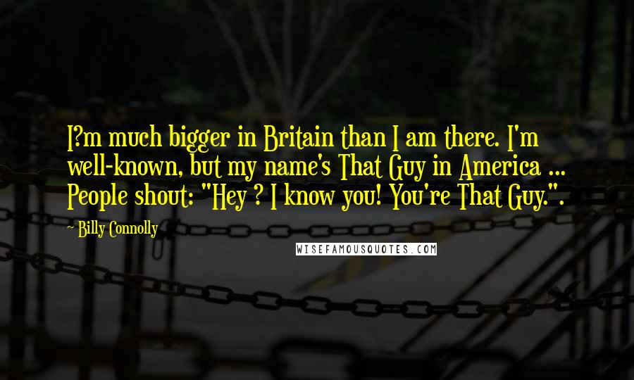 Billy Connolly Quotes: I?m much bigger in Britain than I am there. I'm well-known, but my name's That Guy in America ... People shout: "Hey ? I know you! You're That Guy.".