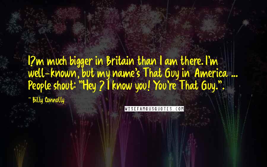 Billy Connolly Quotes: I?m much bigger in Britain than I am there. I'm well-known, but my name's That Guy in America ... People shout: "Hey ? I know you! You're That Guy.".