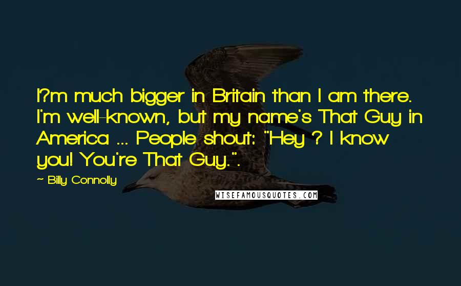 Billy Connolly Quotes: I?m much bigger in Britain than I am there. I'm well-known, but my name's That Guy in America ... People shout: "Hey ? I know you! You're That Guy.".