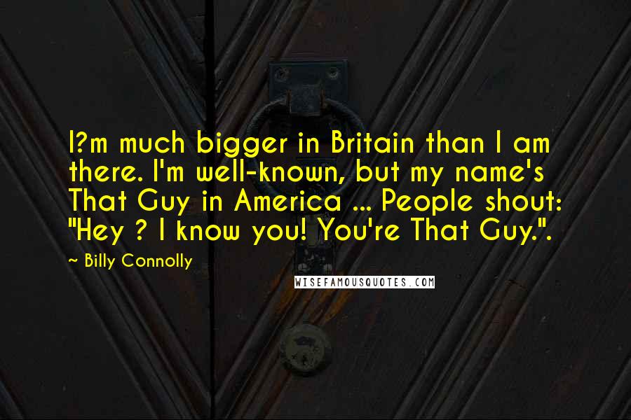 Billy Connolly Quotes: I?m much bigger in Britain than I am there. I'm well-known, but my name's That Guy in America ... People shout: "Hey ? I know you! You're That Guy.".