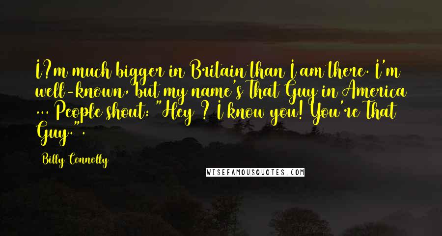 Billy Connolly Quotes: I?m much bigger in Britain than I am there. I'm well-known, but my name's That Guy in America ... People shout: "Hey ? I know you! You're That Guy.".