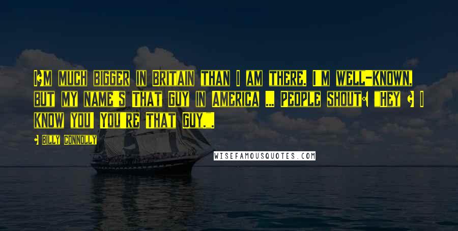 Billy Connolly Quotes: I?m much bigger in Britain than I am there. I'm well-known, but my name's That Guy in America ... People shout: "Hey ? I know you! You're That Guy.".
