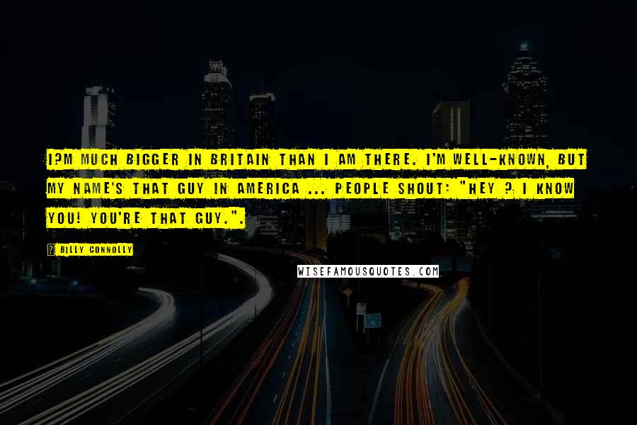 Billy Connolly Quotes: I?m much bigger in Britain than I am there. I'm well-known, but my name's That Guy in America ... People shout: "Hey ? I know you! You're That Guy.".