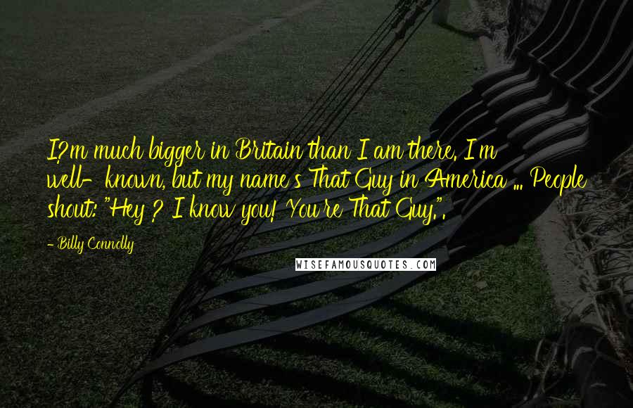Billy Connolly Quotes: I?m much bigger in Britain than I am there. I'm well-known, but my name's That Guy in America ... People shout: "Hey ? I know you! You're That Guy.".