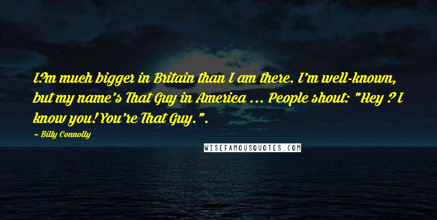 Billy Connolly Quotes: I?m much bigger in Britain than I am there. I'm well-known, but my name's That Guy in America ... People shout: "Hey ? I know you! You're That Guy.".