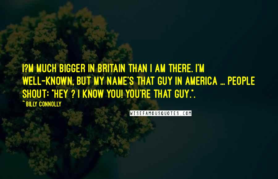 Billy Connolly Quotes: I?m much bigger in Britain than I am there. I'm well-known, but my name's That Guy in America ... People shout: "Hey ? I know you! You're That Guy.".