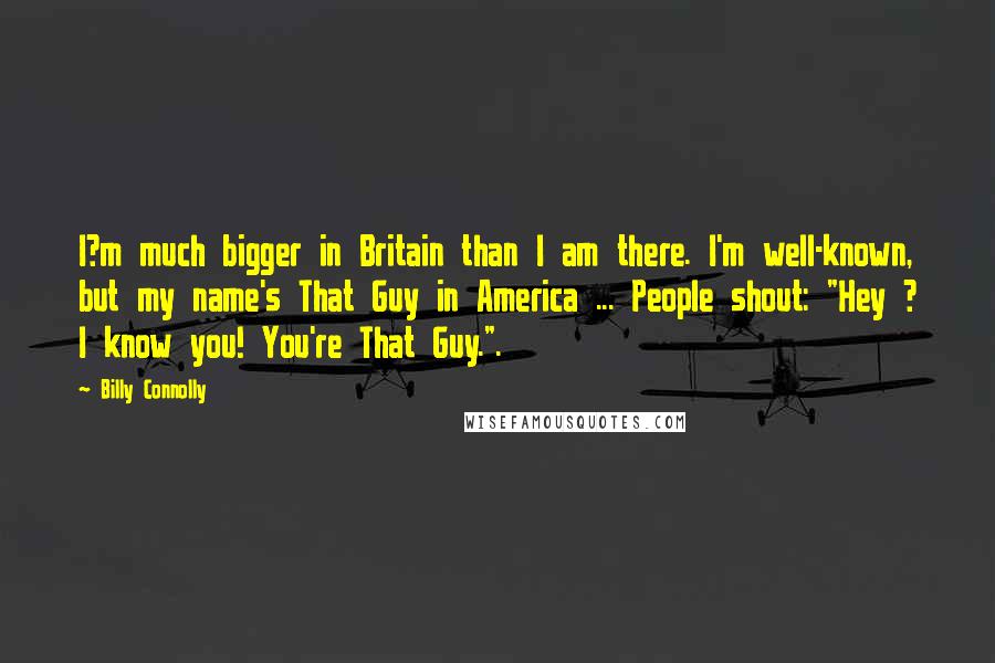 Billy Connolly Quotes: I?m much bigger in Britain than I am there. I'm well-known, but my name's That Guy in America ... People shout: "Hey ? I know you! You're That Guy.".