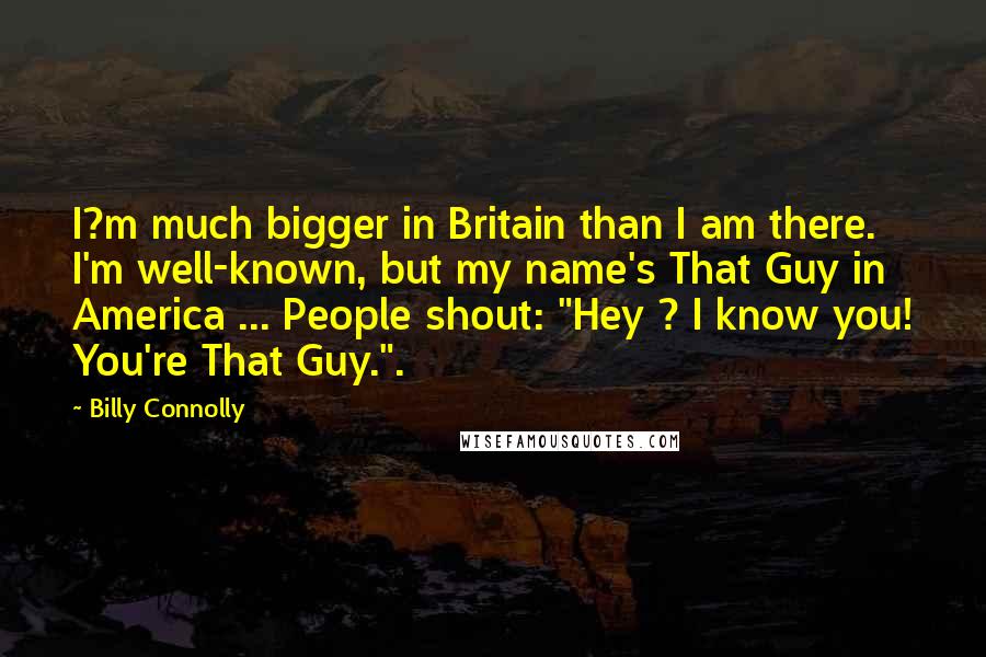 Billy Connolly Quotes: I?m much bigger in Britain than I am there. I'm well-known, but my name's That Guy in America ... People shout: "Hey ? I know you! You're That Guy.".