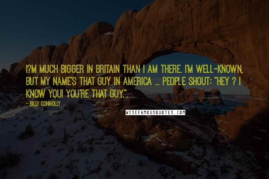 Billy Connolly Quotes: I?m much bigger in Britain than I am there. I'm well-known, but my name's That Guy in America ... People shout: "Hey ? I know you! You're That Guy.".