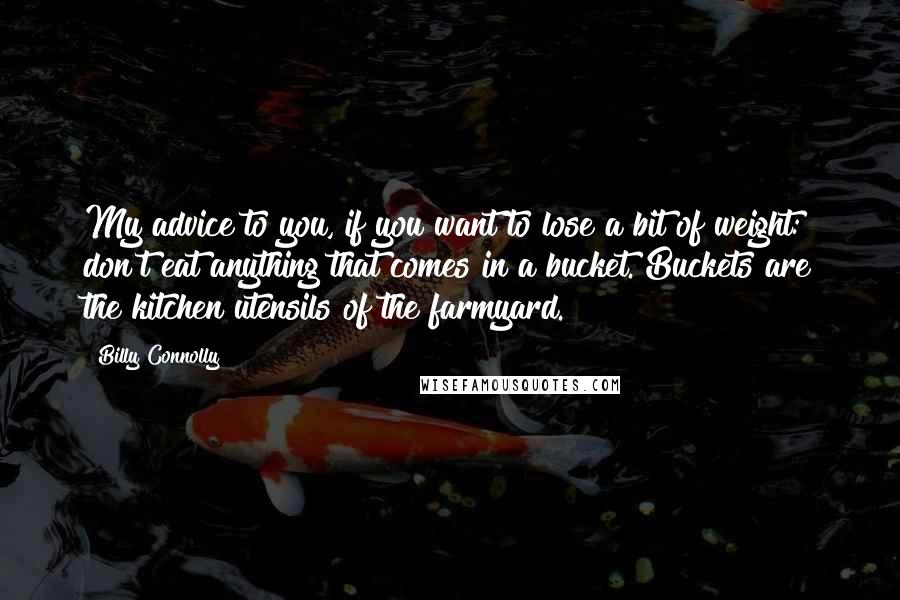 Billy Connolly Quotes: My advice to you, if you want to lose a bit of weight: don't eat anything that comes in a bucket. Buckets are the kitchen utensils of the farmyard.