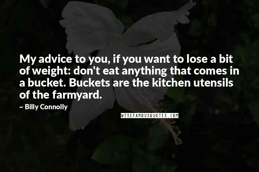 Billy Connolly Quotes: My advice to you, if you want to lose a bit of weight: don't eat anything that comes in a bucket. Buckets are the kitchen utensils of the farmyard.