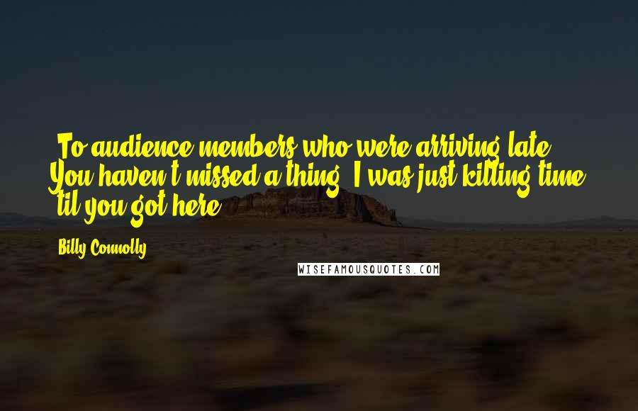 Billy Connolly Quotes: [To audience members who were arriving late] You haven't missed a thing, I was just killing time 'til you got here