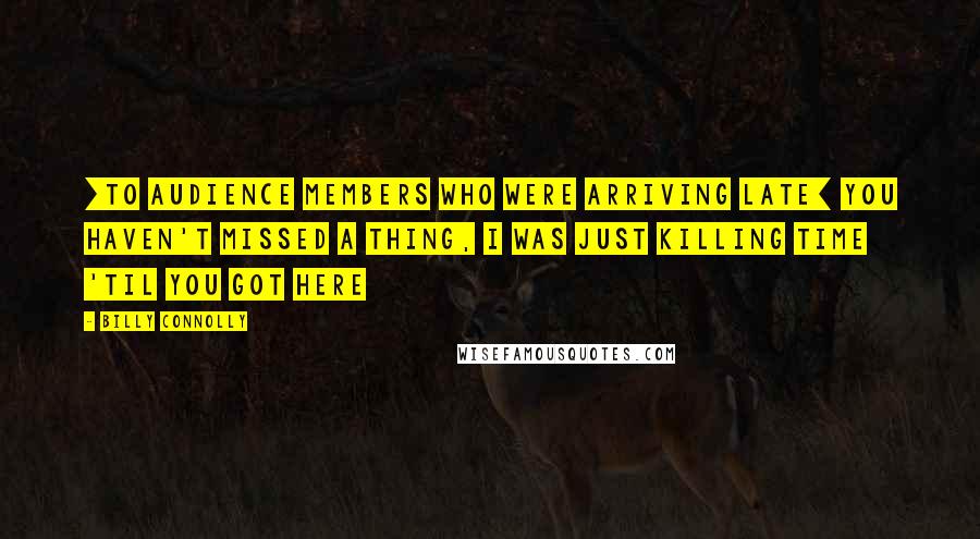 Billy Connolly Quotes: [To audience members who were arriving late] You haven't missed a thing, I was just killing time 'til you got here