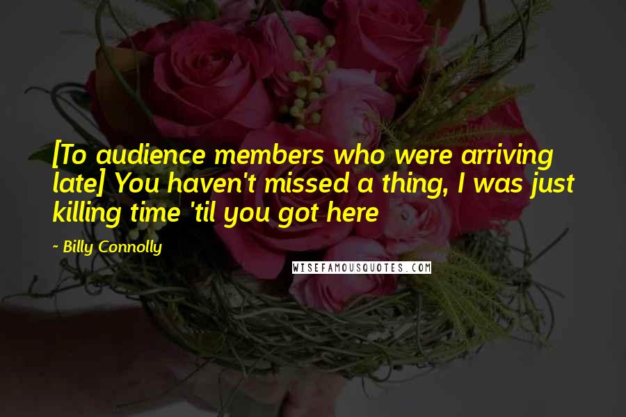 Billy Connolly Quotes: [To audience members who were arriving late] You haven't missed a thing, I was just killing time 'til you got here