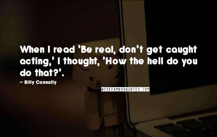 Billy Connolly Quotes: When I read 'Be real, don't get caught acting,' I thought, 'How the hell do you do that?'.