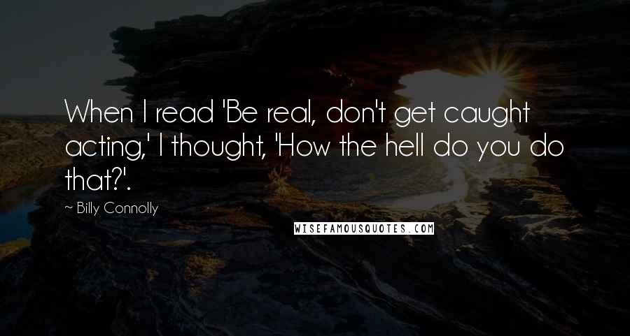 Billy Connolly Quotes: When I read 'Be real, don't get caught acting,' I thought, 'How the hell do you do that?'.