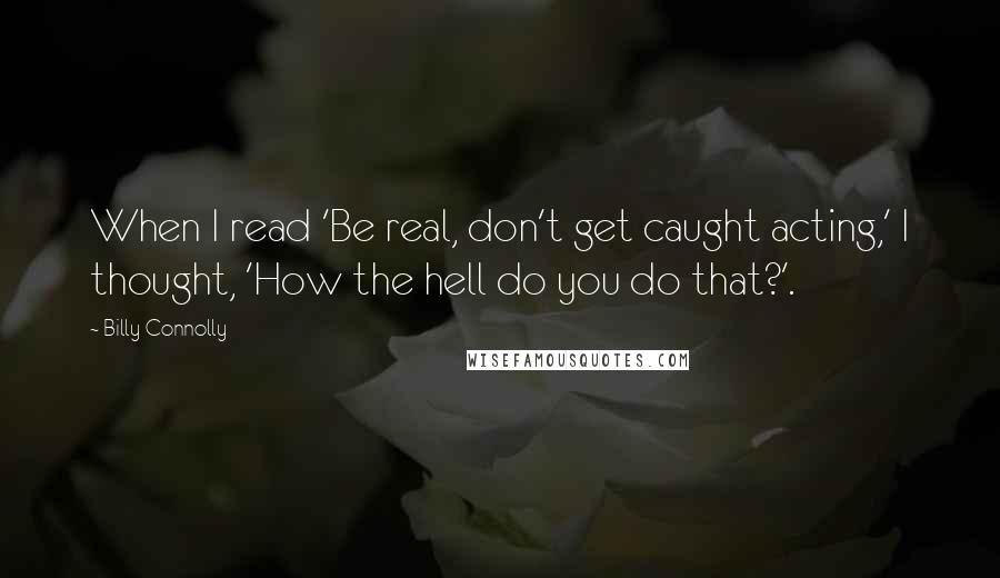 Billy Connolly Quotes: When I read 'Be real, don't get caught acting,' I thought, 'How the hell do you do that?'.