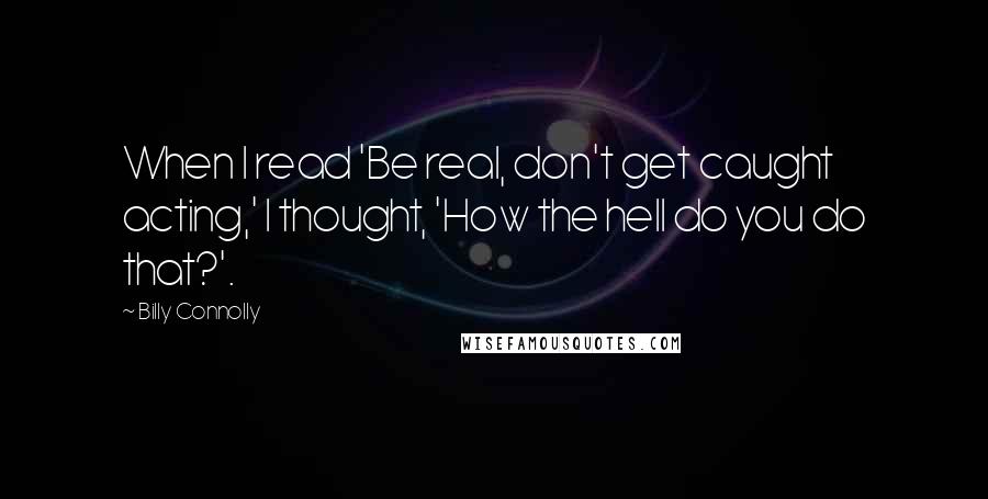 Billy Connolly Quotes: When I read 'Be real, don't get caught acting,' I thought, 'How the hell do you do that?'.