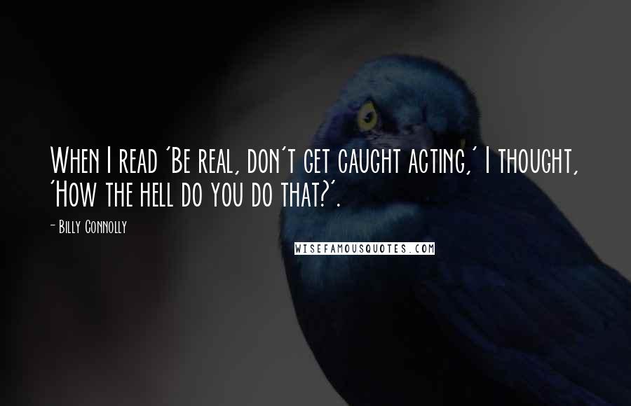 Billy Connolly Quotes: When I read 'Be real, don't get caught acting,' I thought, 'How the hell do you do that?'.