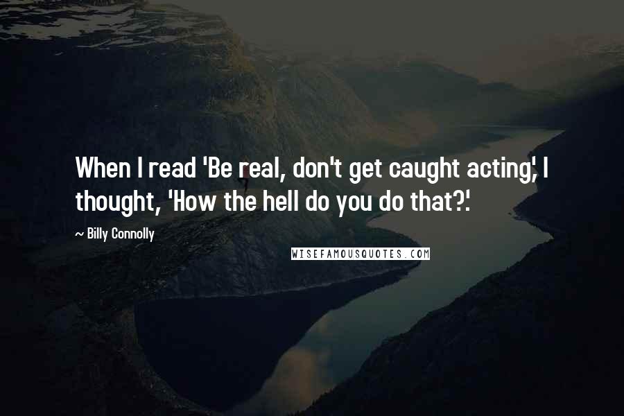 Billy Connolly Quotes: When I read 'Be real, don't get caught acting,' I thought, 'How the hell do you do that?'.