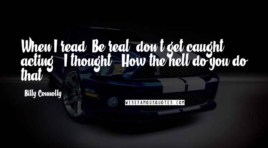 Billy Connolly Quotes: When I read 'Be real, don't get caught acting,' I thought, 'How the hell do you do that?'.