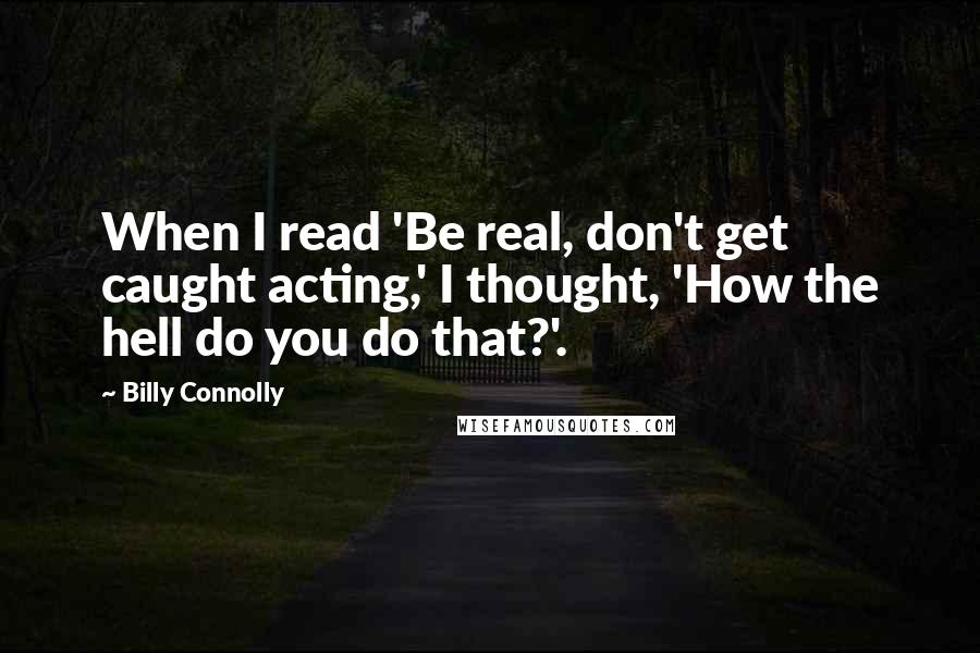 Billy Connolly Quotes: When I read 'Be real, don't get caught acting,' I thought, 'How the hell do you do that?'.