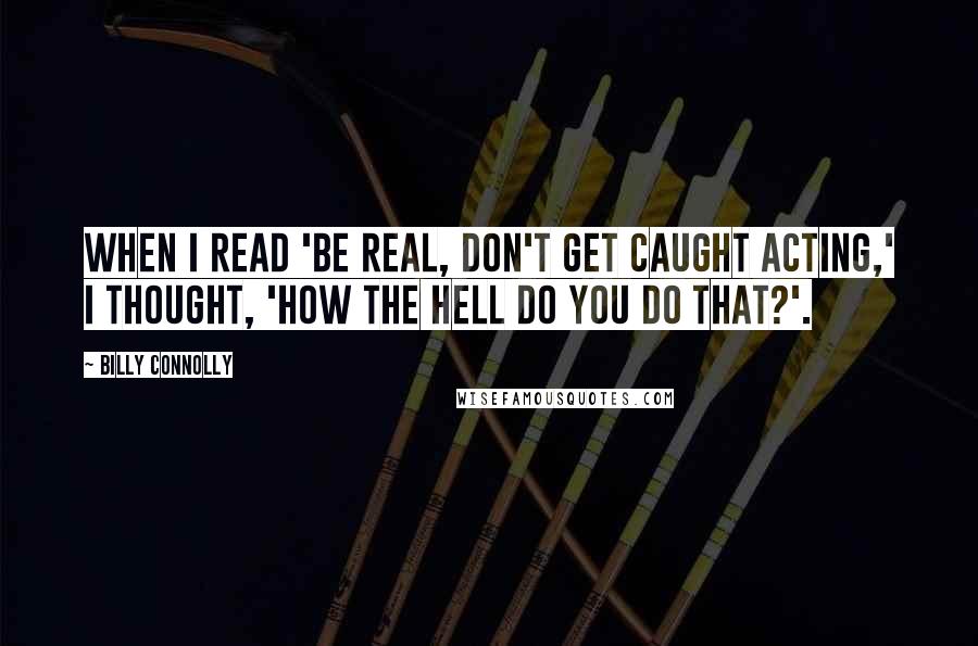 Billy Connolly Quotes: When I read 'Be real, don't get caught acting,' I thought, 'How the hell do you do that?'.