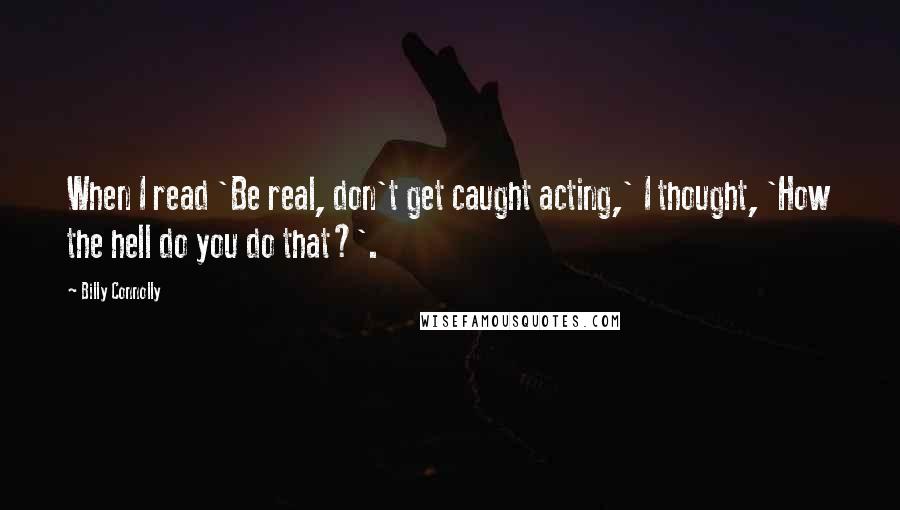 Billy Connolly Quotes: When I read 'Be real, don't get caught acting,' I thought, 'How the hell do you do that?'.